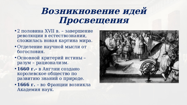 Возникновение идей Просвещения 2 половина XVII в. – завершение революции в естествознании, сложилась новая картина мира. Отделение научной мысли от богословия. Основной критерий истины – разум – рационализм. 1660 г.- в Англии создано королевское общество по развитию знаний о природе. 1666 г. – во Франции возникла Академия наук. 