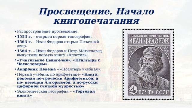 Просвещение. Начало книгопечатания Распространение просвещение. 1553 г. – открыта первая типография. 1563 г. – Иван Федоров открыл Печатный двор. 1564 г. – Иван Федоров и Петр Мстиславец выпустили первую книгу «Апостол». «Учительное Евангелие», «Псалтырь с Часословцем». Андроник Невежа – «Псалтырь учебная». Первый учебник по арифметике- «Книга, рекомая по-гречески Арифметикой, а по- немецки Алгоризмой, а по-русски цифирной счетной мудростью» Экономическая география – «Торговая книга» 