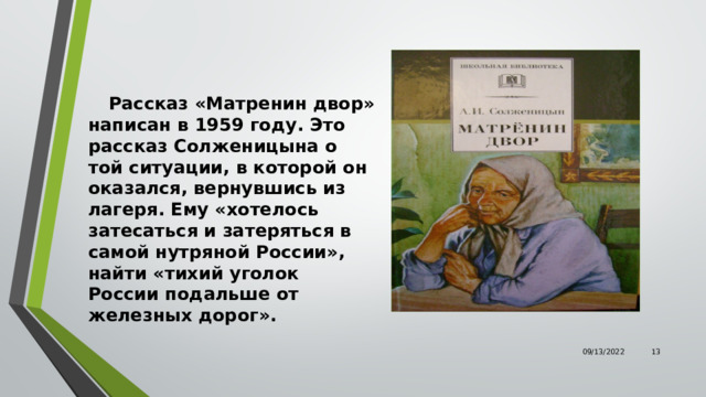  Рассказ «Матренин двор» написан в 1959 году. Это рассказ Солженицына о той ситуации, в которой он оказался, вернувшись из лагеря. Ему «хотелось затесаться и затеряться в самой нутряной России», найти «тихий уголок России подальше от железных дорог». 09/13/2022  