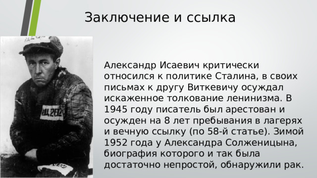 Заключение и ссылка   Александр Исаевич критически относился к политике Сталина, в своих письмах к другу Виткевичу осуждал искаженное толкование ленинизма. В 1945 году писатель был арестован и осужден на 8 лет пребывания в лагерях и вечную ссылку (по 58-й статье). Зимой 1952 года у Александра Солженицына, биография которого и так была достаточно непростой, обнаружили рак. 