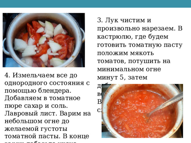3. Лук чистим и произвольно нарезаем. В кастрюлю, где будем готовить томатную пасту положим мякоть томатов, потушить на минимальном огне минут 5, затем добавляем лук и тушим все вместе. Выделившийся сок сливаем. 4. Измельчаем все до однородного состояния с помощью блендера. Добавляем в томатное пюре сахар и соль. Лавровый лист. Варим на небольшом огне до желаемой густоты томатной пасты. В конце варки добавьте уксус. 