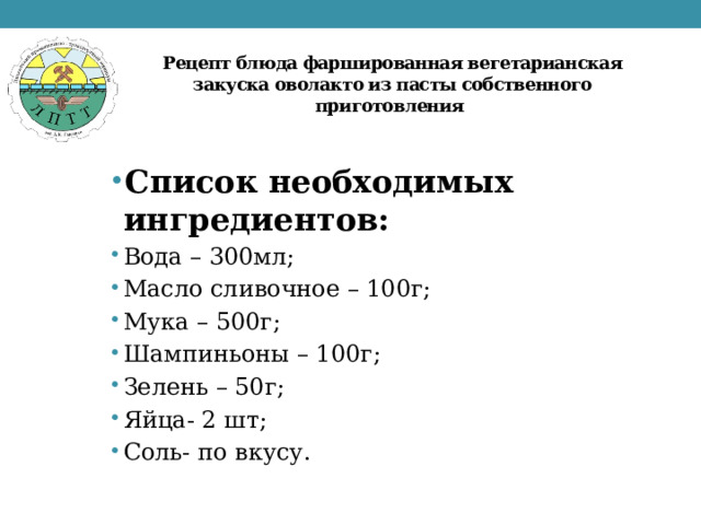 Рецепт блюда фаршированная вегетарианская закуска оволакто из пасты собственного приготовления Список необходимых ингредиентов:  Вода – 300мл; Масло сливочное – 100г; Мука – 500г; Шампиньоны – 100г; Зелень – 50г; Яйца- 2 шт; Соль- по вкусу. 