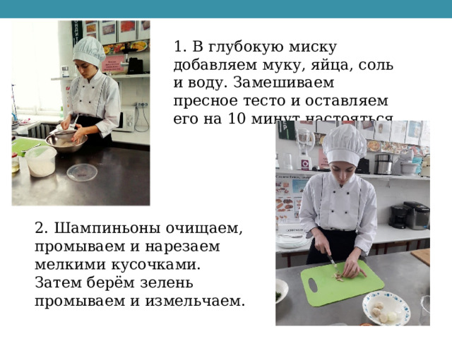 1. В глубокую миску добавляем муку, яйца, соль и воду. Замешиваем пресное тесто и оставляем его на 10 минут настояться. 2. Шампиньоны очищаем, промываем и нарезаем мелкими кусочками. Затем берём зелень промываем и измельчаем. 