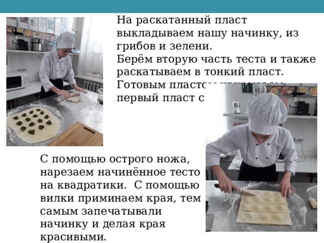 На раскатанный пласт выкладываем нашу начинку, из грибов и зелени. Берём вторую часть теста и также раскатываем в тонкий пласт. Готовым пластом накрываем первый пласт с начинкой. С помощью острого ножа, нарезаем начинённое тесто на квадратики. С помощью вилки приминаем края, тем самым запечатывали начинку и делая края красивыми. 