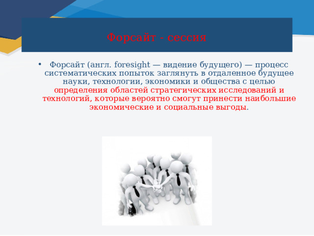  Форсайт - сессия   Форсайт (англ. foresight — видение будущего) — процесс систематических попыток заглянуть в отдаленное будущее науки, технологии, экономики и общества с целью определения областей стратегических исследований и технологий, которые вероятно смогут принести наибольшие экономические и социальные выгоды . 