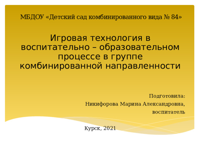 МБДОУ «Детский сад комбинированного вида № 84» Игровая технология в воспитательно – образовательном процессе в группе комбинированной направленности Подготовила: Никифорова Марина Александровна, воспитатель Курск, 2021 