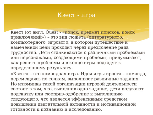 Квест - игра Квест (от англ. Quest - «поиск, предмет поисков, поиск приключений») – это вид сюжета (литературного, компьютерного, игрового, в котором путешествие к намеченной цели проходит через преодоление ряда трудностей. Дети сталкиваются с различными проблемами или персонажами, создающими проблемы, придумывают, как решить проблемы и в конце игры подходят к определенному результату. «Квест» – это командная игра. Идея игры проста – команда, перемещаясь по точкам, выполняют различные задания. Но изюминка такой организации игровой деятельности состоит в том, что, выполнив одно задание, дети получают подсказку или сюрприз-одобрение к выполнению следующего, что является эффективным средством повышения двигательной активности и мотивационной готовности к познанию и исследованию. 