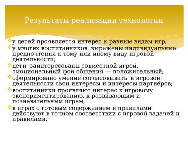 Результаты реализации технологии у детей проявляется интерес к разным видам игр; у многих воспитанников выражены индивидуальные предпочтения к тому или иному виду игровой деятельности; дети заинтересованы совместной игрой, эмоциональный фон общения — положительный; сформировано умение согласовывать в игровой деятельности свои интересы и интересы партнёров; воспитанники проявляют интерес к игровому экспериментированию, к развивающим и познавательным играм; в играх с готовым содержанием и правилами действуют в точном соответствии с игровой задачей и правилами. 