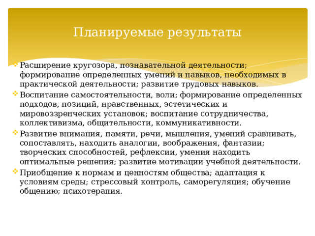 Планируемые результаты Расширение кругозора, познавательной деятельности; формирование определенных умений и навыков, необходимых в практической деятельности; развитие трудовых навыков. Воспитание самостоятельности, воли; формирование определенных подходов, позиций, нравственных, эстетических и мировоззренческих установок; воспитание сотрудничества, коллективизма, общительности, коммуникативности. Развитие внимания, памяти, речи, мышления, умений сравнивать, сопоставлять, находить аналогии, воображения, фантазии; творческих способностей, рефлексии, умения находить оптимальные решения; развитие мотивации учебной деятельности. Приобщение к нормам и ценностям общества; адаптация к условиям среды; стрессовый контроль, саморегуляция; обучение общению; психотерапия. 