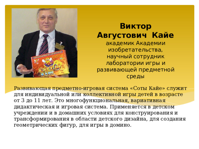  Виктор Августович  Кайе  академик Академии изобретательства, научный сотрудник лаборатории игры и развивающей предметной среды Развивающая предметно-игровая система «Соты Кайе» служит для индивидуальной или коллективной игры детей в возрасте от 3 до 11 лет. Это многофункциональная, вариативная дидактическая и игровая система. Применяется в детском учреждении и в домашних условиях для конструирования и трансформирования в области детского дизайна, для создания геометрических фигур, для игры в домино. 