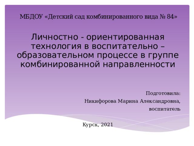 МБДОУ «Детский сад комбинированного вида № 84» Личностно - ориентированная технология в воспитательно – образовательном процессе в группе комбинированной направленности Подготовила: Никифорова Марина Александровна, воспитатель Курск, 2021 