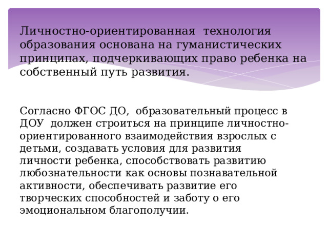 Личностно-ориентированная технология образования основана на гуманистических принципах, подчеркивающих право ребенка на собственный путь развития.   Согласно ФГОС ДО, образовательный процесс в ДОУ должен строиться на принципе личностно-ориентированного взаимодействия взрослых с детьми, создавать условия для развития личности ребенка, способствовать развитию любознательности как основы познавательной активности, обеспечивать развитие его творческих способностей и заботу о его эмоциональном благополучии. 