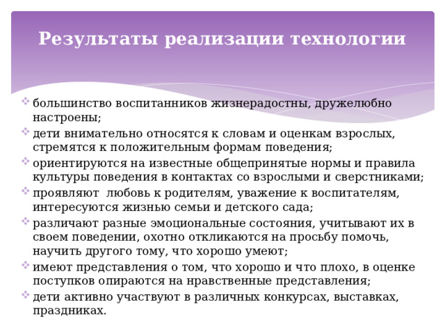 Результаты реализации технологии большинство воспитанников жизнерадостны, дружелюбно настроены; дети внимательно относятся к словам и оценкам взрослых, стремятся к положительным формам поведения; ориентируются на известные общепринятые нормы и правила культуры поведения в контактах со взрослыми и сверстниками; проявляют любовь к родителям, уважение к воспитателям, интересуются жизнью семьи и детского сада; различают разные эмоциональные состояния, учитывают их в своем поведении, охотно откликаются на просьбу помочь, научить другого тому, что хорошо умеют; имеют представления о том, что хорошо и что плохо, в оценке поступков опираются на нравственные представления; дети активно участвуют в различных конкурсах, выставках, праздниках. 