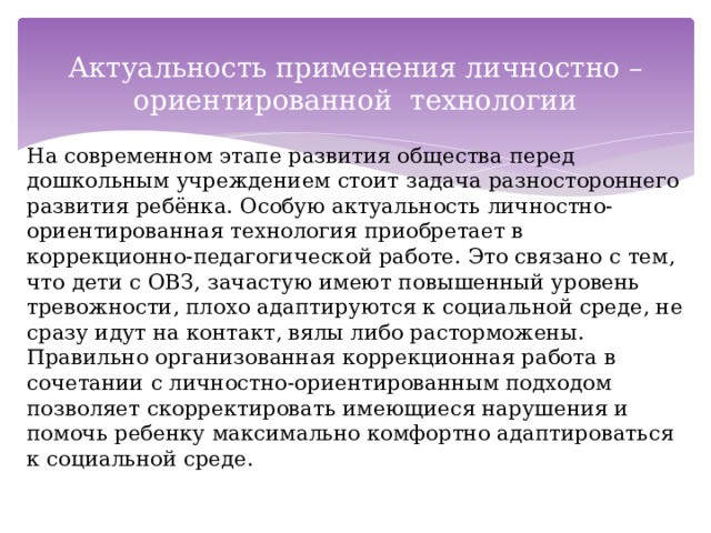 Актуальность применения личностно – ориентированной технологии На современном этапе развития общества перед дошкольным учреждением стоит задача разностороннего развития ребёнка. Особую актуальность личностно-ориентированная технология приобретает в коррекционно-педагогической работе. Это связано с тем, что дети с ОВЗ, зачастую имеют повышенный уровень тревожности, плохо адаптируются к социальной среде, не сразу идут на контакт, вялы либо расторможены. Правильно организованная коррекционная работа в сочетании с личностно-ориентированным подходом позволяет скорректировать имеющиеся нарушения и помочь ребенку максимально комфортно адаптироваться к социальной среде. 