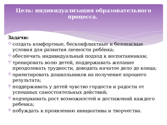 Цель: индивидуализация образовательного процесса.    Задачи: создать комфортные, бесконфликтные и безопасные условия для развития личности ребёнка; обеспечить индивидуальный подход к воспитанникам;  тренировать волю детей, поддерживать желание преодолевать трудности, доводить начатое дело до конца; ориентировать дошкольников на получение хорошего результата; поддерживать у детей чувство гордости и радости от успешных самостоятельных действий; подчеркивать рост возможностей и достижений каждого ребенка; побуждать к проявлению инициативы и творчества. 