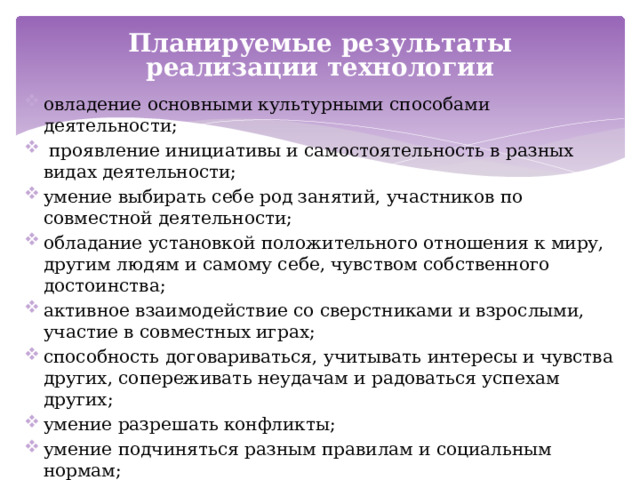 Планируемые результаты реализации технологии овладение основными культурными способами деятельности;  проявление инициативы и самостоятельность в разных видах деятельности; умение выбирать себе род занятий, участников по совместной деятельности; обладание установкой положительного отношения к миру, другим людям и самому себе, чувством собственного достоинства; активное взаимодействие со сверстниками и взрослыми, участие в совместных играх; способность договариваться, учитывать интересы и чувства других, сопереживать неудачам и радоваться успехам других; умение разрешать конфликты; умение подчиняться разным правилам и социальным нормам; адекватное проявление своих чувства, в том числе чувства веры в себя; выявление и пропагандирование культурных практик семейного воспитания.    