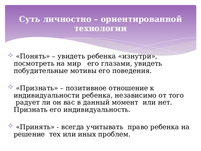 Суть личностно – ориентированной технологии  «Понять» – увидеть ребенка «изнутри», посмотреть на мир его глазами, увидеть побудительные мотивы его поведения.  «Признать» – позитивное отношение к индивидуальности ребенка, независимо от того  радует ли он вас в данный момент или нет. Признать его индивидуальность.  «Принять» - всегда учитывать право ребенка на решение тех или иных проблем. 