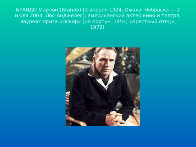 БРАНДО Марлон (Brando) (3 апреля 1924, Омаха, Небраска — 2 июля 2004, Лос-Анджелес), американский актер кино и театра, лауреат приза «Оскар» («В порту», 1954; «Крестный отец», 1972). 