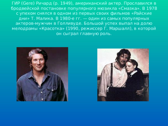  ГИР (Gere) Ричард (р. 1949), американский актер. Прославился в бродвейской постановке популярного мюзикла «Смазка». В 1978 с упехом снялся в одном из первых своих фильмов «Райские дни» Т. Малика. В 1980-е гг. — один из самых популярных актеров-мужчин в Голливуде. Большой успех выпал на долю мелодрамы «Красотка» (1990, режиссер Г. Маршалл), в которой он сыграл главную роль. 