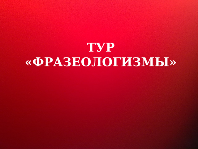  ТУР  «ФРАЗЕОЛОГИЗМЫ» 