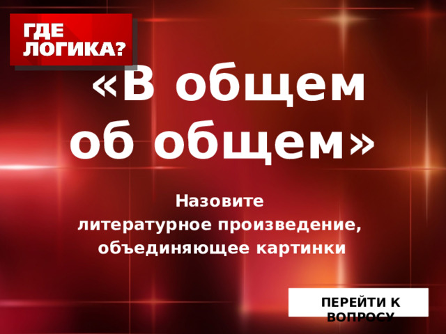  «В общем  об общем» Назовите литературное произведение, объединяющее картинки ПЕРЕЙТИ К ВОПРОСУ 