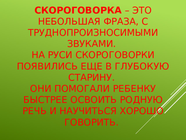 Скороговорка – это небольшая фраза, с труднопроизносимыми звуками.  На Руси скороговорки появились еще в глубокую старину.  Они помогали ребенку быстрее освоить родную речь и научиться хорошо говорить.  