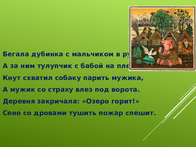 Бегала дубинка с мальчиком в руках,  А за ним тулупчик с бабой на плечах.  Кнут схватил собаку парить мужика,  А мужик со страху влез под ворота.  Деревня закричала: «Озеро горит!»  Сено со дровами тушить пожар спешит. 