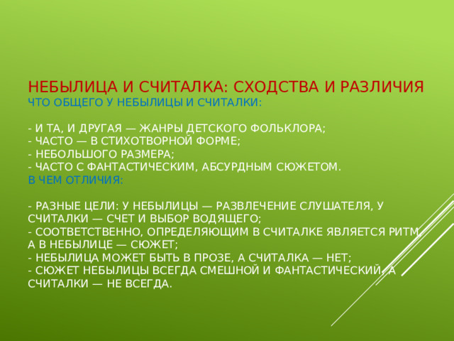 Небылица и считалка: сходства и различия  Что общего у небылицы и считалки:   - и та, и другая — жанры детского фольклора;  - часто — в стихотворной форме;  - небольшого размера;  - часто с фантастическим, абсурдным сюжетом.  В чем отличия:   - разные цели: у небылицы — развлечение слушателя, у считалки — счет и выбор водящего;  - соответственно, определяющим в считалке является ритм, а в небылице — сюжет;  - небылица может быть в прозе, а считалка — нет;  - сюжет небылицы всегда смешной и фантастический, а считалки — не всегда. 