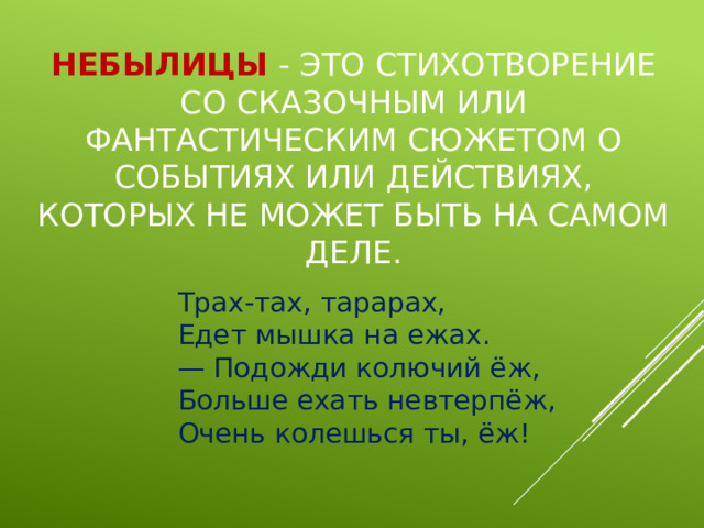 Небылицы - это стихотворение со сказочным или фантастическим сюжетом о событиях или действиях, которых не может быть на самом деле. Трах-тах, тарарах,  Едет мышка на ежах.  — Подожди колючий ёж,  Больше ехать невтерпёж,  Очень колешься ты, ёж! 