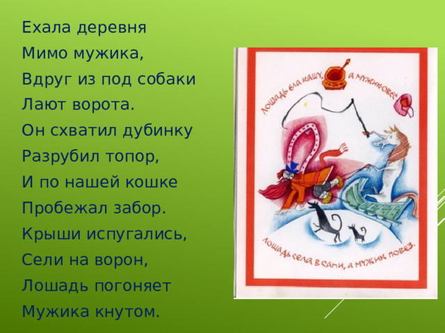 Ехала деревня Мимо мужика, Вдруг из под собаки Лают ворота. Он схватил дубинку Разрубил топор, И по нашей кошке Пробежал забор. Крыши испугались, Сели на ворон, Лошадь погоняет Мужика кнутом. 