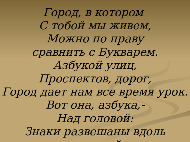 Город, в котором С тобой мы живем, Можно по праву сравнить с Букварем. Азбукой улиц, Проспектов, дорог, Город дает нам все время урок. Вот она, азбука,- Над головой: Знаки развешаны вдоль мостовой. 