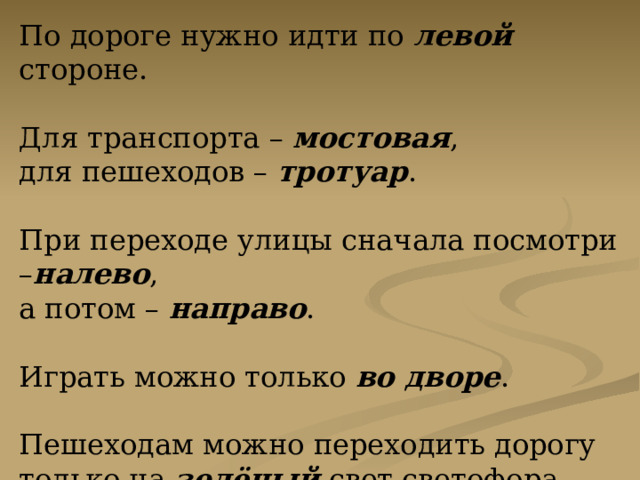 По дороге нужно идти по левой стороне. Для транспорта – мостовая , для пешеходов – тротуар . При переходе улицы сначала посмотри – налево , а потом – направо . Играть можно только во дворе . Пешеходам можно переходить дорогу только на зелёный свет светофора. 