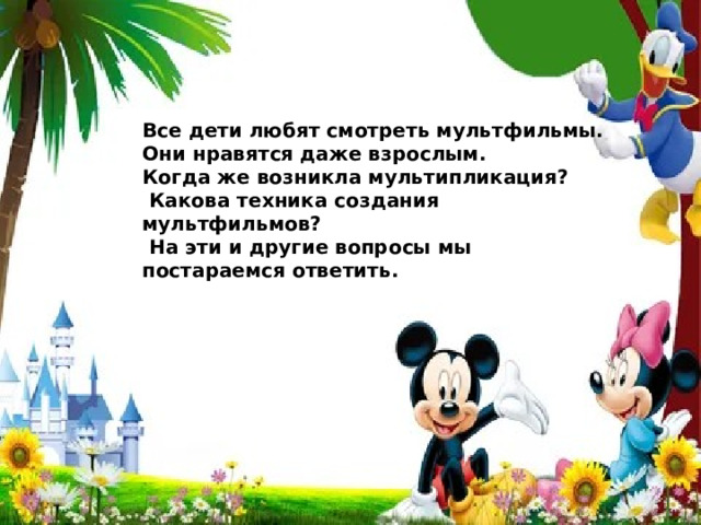 Все дети любят смотреть мультфильмы. Они нравятся даже взрослым. Когда же возникла мультипликация?  Какова техника создания мультфильмов?  На эти и другие вопросы мы постараемся ответить. 