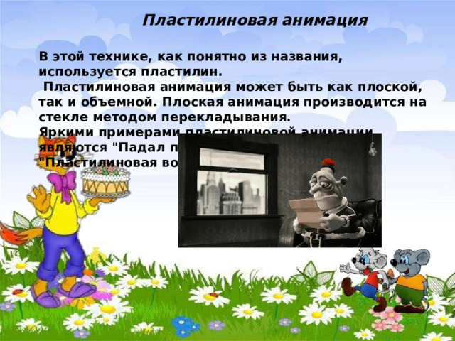Пластилиновая анимация  В этой технике, как понятно из названия, используется пластилин.  Пластилиновая анимация может быть как плоской, так и объемной. Плоская анимация производится на стекле методом перекладывания. Яркими примерами пластилиновой анимации являются 