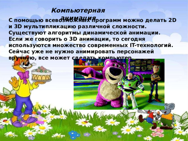 Компьютерная анимация С помощью всевозможных программ можно делать 2D и 3D мультипликацию различной сложности. Существуют алгоритмы динамической анимации. Если же говорить о 3D анимации, то сегодня используются множество современных IT-технологий. Сейчас уже не нужно анимировать персонажей вручную, все может сделать компьютер. 