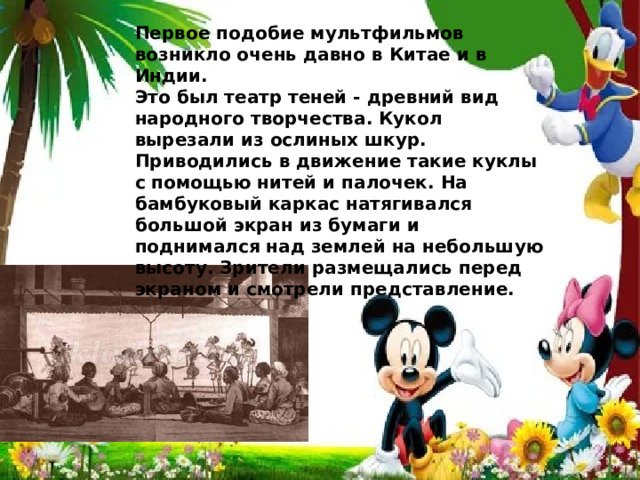 ервое подобие мультфильмов возникли очень давно в Китае и в Индии.  Это был театр теней - древний вид народного творчества. Кукол вырезали из ослиных шкур. Приводились в движение такие куклы с помощью нитей и палочек. На бамбуковый каркас натягивался большой экран из бумаги и поднимался над землей на небольшую высоту. Зрители размещались перед экраном и смотрели представление.   Первое подобие мультфильмов возникло очень давно в Китае и в Индии. Это был театр теней - древний вид народного творчества. Кукол вырезали из ослиных шкур. Приводились в движение такие куклы с помощью нитей и палочек. На бамбуковый каркас натягивался большой экран из бумаги и поднимался над землей на небольшую высоту. Зрители размещались перед экраном и смотрели представление. 