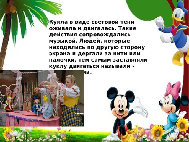 Кукла в виде световой тени оживала и двигалась. Такие действия сопровождались музыкой. Людей, которые находились по другую сторону экрана и дергали за нити или палочки, тем самым заставляли куклу двигаться называли - кукловодами . 