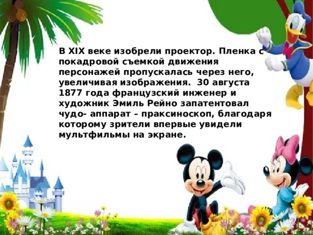 В ХIХ веке изобрели проектор. Пленка с покадровой съемкой движения персонажей пропускалась через него, увеличивая изображения. 30 августа 1877 года французский инженер и художник Эмиль Рейно запатентовал чудо- аппарат – праксиноскоп, благодаря которому зрители впервые увидели мультфильмы на экране. 