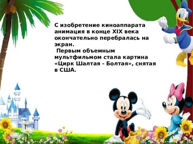 С изобретение киноаппарата анимация в конце ХIХ века окончательно перебралась на экран.  Первым объемным мультфильмом стала картина «Цирк Шалтая - Болтая», снятая в США. 