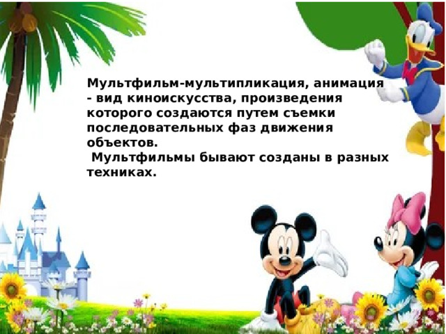 Мультфильм-мультипликация, анимация - вид киноискусства, произведения которого создаются путем съемки последовательных фаз движения объектов.  Мультфильмы бывают созданы в разных техниках. 