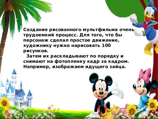 Создание рисованного мультфильма очень трудоемкий процесс. Для того, что бы персонаж сделал простое движение, художнику нужно нарисовать 100 рисунков.  Затем их раскладывают по порядку и снимают на фотопленку кадр за кадром. Например, изображаем идущего зайца. 