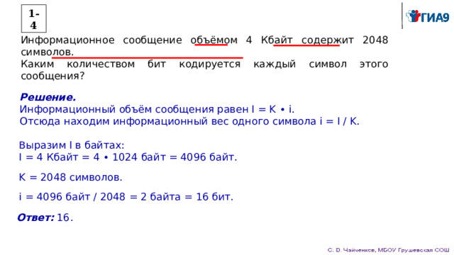 1-4 Информационное сообщение объёмом 4 Кбайт содержит 2048 символов. Каким количеством бит кодируется каждый символ этого сообщения? Решение. Информационный объём сообщения равен I = K ∙ i. Отсюда находим информационный вес одного символа i = I / K. Выразим I в байтах: I = 4 Кбайт = 4 ∙ 1024 байт = 4096 байт. K = 2048 символов. i = 4096 байт / 2048 = 2 байта = 16 бит. Ответ: 16. 