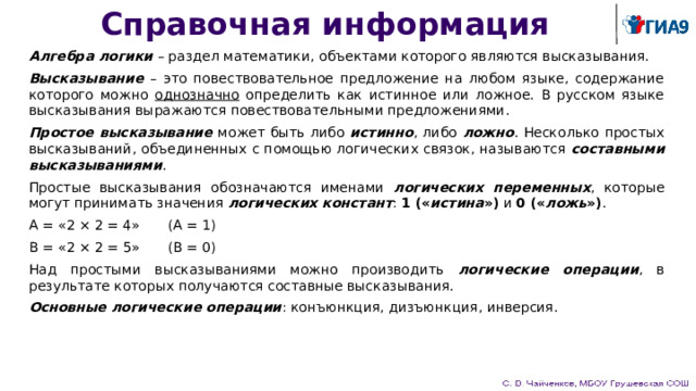 Справочная информация Алгебра логики – раздел математики, объектами которого являются высказывания. Высказывание – это повествовательное предложение на любом языке, содержание которого можно однозначно определить как истинное или ложное. В русском языке высказывания выражаются повествовательными предложениями. Простое высказывание может быть либо истинно , либо ложно . Несколько простых высказываний, объединенных с помощью логических связок, называются составными высказываниями . Простые высказывания обозначаются именами логических переменных , которые могут принимать значения логических констант : 1 (« истина ») и 0 (« ложь ») . A = «2 × 2 = 4»  (A = 1) B = «2 × 2 = 5»  (B = 0) Над простыми высказываниями можно производить логические операции , в результате которых получаются составные высказывания. Основные логические операции : конъюнкция, дизъюнкция, инверсия. 