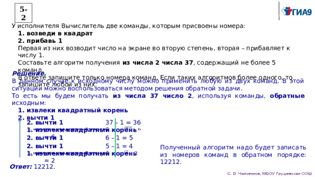 5-2 У исполнителя Вычислитель две команды, которым присвоены номера: 1. возведи в квадрат 2. прибавь 1 Первая из них возводит число на экране во вторую степень, вторая – прибавляет к числу 1. Составьте алгоритм получения из числа 2 числа 37 , содержащий не более 5 команд. В ответе запишите только номера команд. Если таких алгоритмов более одного, то запишите любой из них. Решение. В данном случае к исходному числу можно применить любую из двух команд. В этой ситуации можно воспользоваться методом решения обратной задачи. То есть мы будем получать из числа 37 число 2 , используя команды, обратные исходным: 1. извлеки квадратный корень 2. вычти 1 2. вычти 1    37 – 1 = 36 1. извлеки квадратный корень  = 6   2. вычти 1    6 – 1 = 5 Полученный алгоритм надо будет записать из номеров команд в обратном порядке: 12212. 2. вычти 1    5 – 1 = 4 1. извлеки квадратный корень  = 2   Ответ: 12212. 