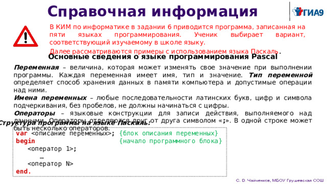 Справочная информация В КИМ по информатике в задании 6 приводится программа, записанная на пяти языках программирования. Ученик выбирает вариант, соответствующий изучаемому в школе языку. Далее рассматриваются примеры с использованием языка Паскаль . Основные сведения о языке программирования Pascal Переменная – величина, которая может изменять свое значение при выполнении программы. Каждая переменная имеет имя, тип и значение. Тип переменной определяет способ хранения данных в памяти компьютера и допустимые операции над ними. Имена переменных – любые последовательности латинских букв, цифр и символа подчеркивания, без пробелов, не должны начинаться с цифры. Операторы – языковые конструкции для записи действия, выполняемого над данными. Операторы отделяются друг от друга символом « ; ». В одной строке может быть несколько операторов. Структура программы на языке Паскаль: var  ; {блок описания переменных} begin  {начало программного блока}   ;  …   end . 