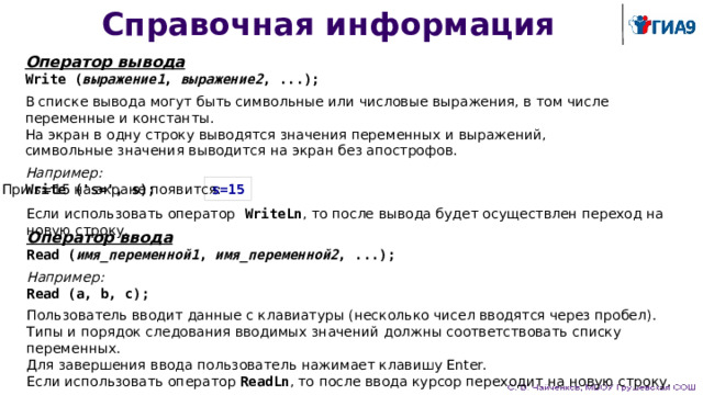 Справочная информация Оператор вывода Write ( выражение1 , выражение2 , ...); В списке вывода могут быть символьные или числовые выражения, в том числе переменные и константы. На экран в одну строку выводятся значения переменных и выражений,  символьные значения выводится на экран без апострофов. Например:  Write ('s=', s); При s=15 на экране появится: s=15 Если использовать оператор  WriteLn ,  то после вывода будет осуществлен переход на новую строку. Оператор ввода Read ( имя_переменной1 , имя_переменной2 , ...); Например:  Read (a, b, c); Пользователь вводит данные с клавиатуры (несколько чисел вводятся через пробел).  Типы и порядок следования вводимых значений должны соответствовать списку переменных.  Для завершения ввода пользователь нажимает клавишу Enter. Если использовать оператор ReadLn , то после ввода курсор переходит на новую строку. 