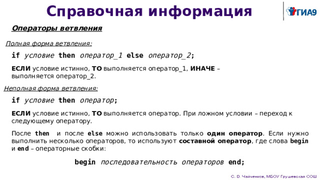 Справочная информация Операторы ветвления Полная форма ветвления: if  условие  then  оператор_1  else  оператор_2 ; ЕСЛИ условие истинно, ТО выполняется оператор_1, ИНАЧЕ – выполняется оператор_2. Неполная форма ветвления: if  условие  then  оператор ; ЕСЛИ условие истинно, ТО выполняется оператор. При ложном условии – переход к следующему оператору. После then и после else можно использовать только один оператор . Если нужно выполнить несколько операторов, то используют составной оператор , где слова begin и end – операторные скобки: begin последовательность операторов end; 