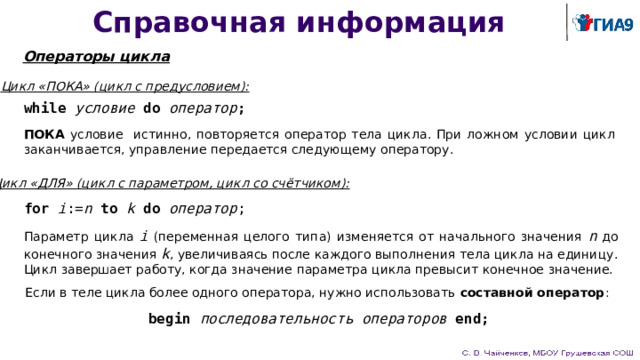 Справочная информация Операторы цикла Цикл «ПОКА» (цикл с предусловием): while  условие  do  оператор ; ПОКА условие истинно, повторяется оператор тела цикла. При ложном условии цикл заканчивается, управление передается следующему оператору. Цикл «ДЛЯ» (цикл с параметром, цикл со счётчиком): for  i := n  to  k  do  оператор ; Параметр цикла i (переменная целого типа) изменяется от начального значения n до конечного значения k , увеличиваясь после каждого выполнения тела цикла на единицу. Цикл завершает работу, когда значение параметра цикла превысит конечное значение. Если в теле цикла более одного оператора, нужно использовать составной оператор : begin последовательность операторов end; 