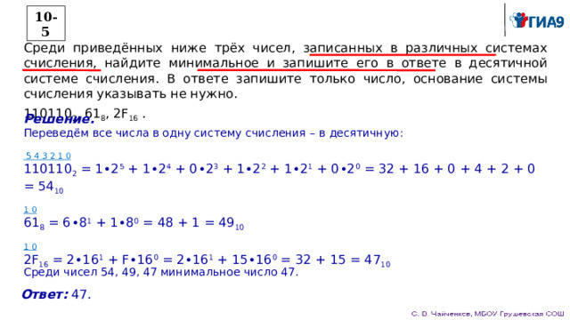 10-5 Среди приведённых ниже трёх чисел, записанных в различных системах счисления, найдите минимальное и запишите его в ответе в десятичной системе счисления. В ответе запишите только число, основание системы счисления указывать не нужно. 110110 2 , 61 8 , 2F 16 . Решение. Переведём все числа в одну систему счисления – в десятичную:  5 4 3 2 1 0  110110 2 = 1∙2 5 + 1∙2 4 + 0∙2 3 + 1∙2 2 + 1∙2 1 + 0∙2 0 = 32 + 16 + 0 + 4 + 2 + 0 = 54 10 1 0  61 8 = 6∙8 1 + 1∙8 0 = 48 + 1 = 49 10 1 0  2F 16 = 2∙16 1 + F∙16 0 = 2∙16 1 + 15∙16 0 = 32 + 15 = 47 10 Среди чисел 54, 49, 47 минимальное число 47. Ответ: 47. 
