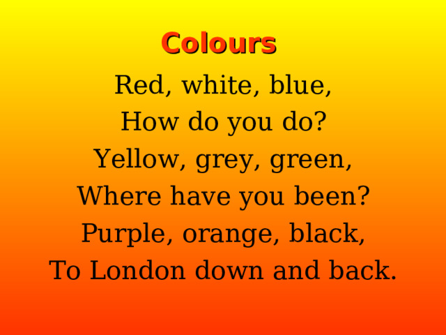 Colours Red, white, blue, How do you do? Yellow, grey, green, Where have you been? Purple, orange, black, To London down and back. 